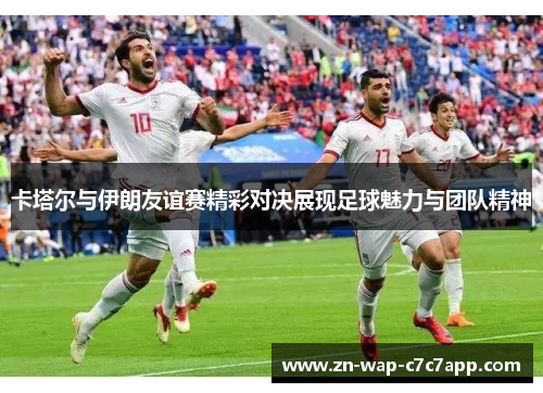 卡塔尔与伊朗友谊赛精彩对决展现足球魅力与团队精神